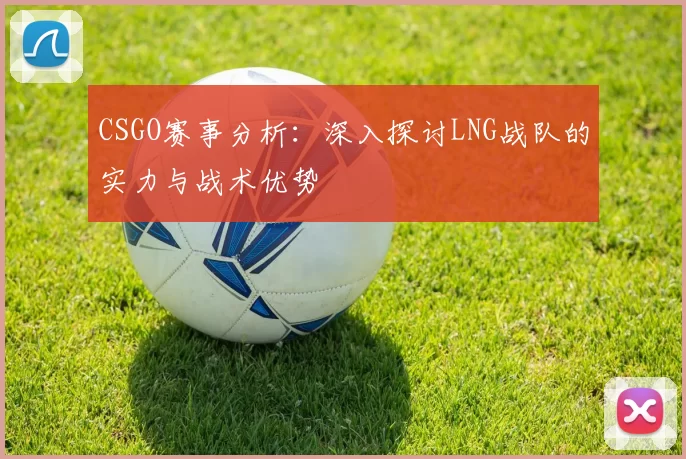 CSGO赛事分析：深入探讨LNG战队的实力与战术优势