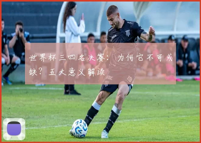世界杯三四名决赛：为何它不可或缺？五大意义解读