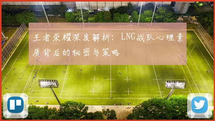 王者荣耀深度解析:LNG战队心理素质背后的秘密与策略