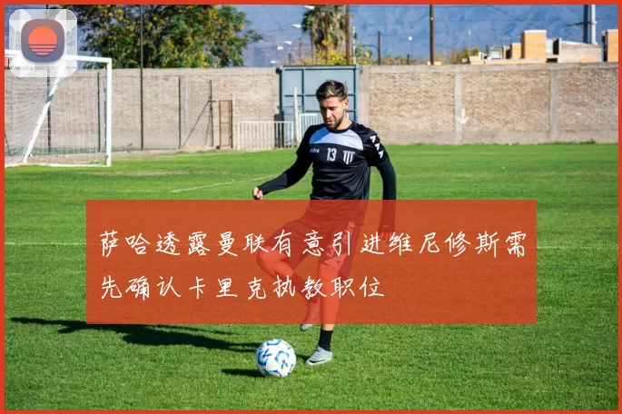 萨哈透露曼联有意引进维尼修斯需先确认卡里克执教职位