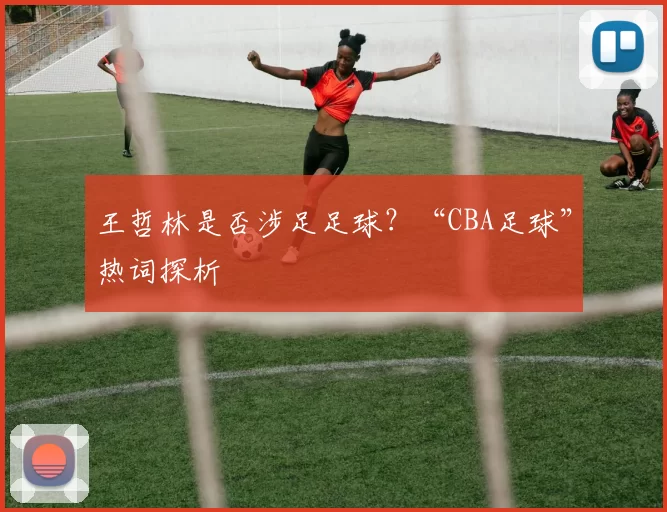 王哲林是否涉足足球？“CBA足球”热词探析