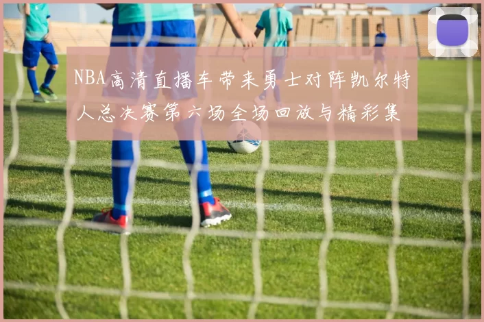 NBA高清直播车带来勇士对阵凯尔特人总决赛第六场全场回放与精彩集锦