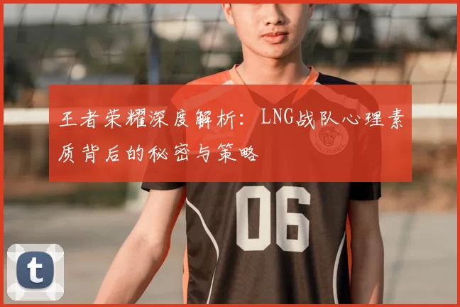 王者荣耀深度解析:LNG战队心理素质背后的秘密与策略
