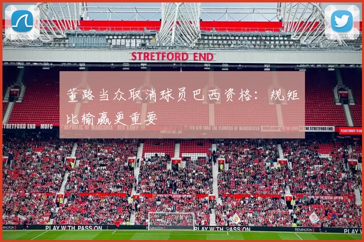 董路当众取消球员巴西资格：规矩比输赢更重要