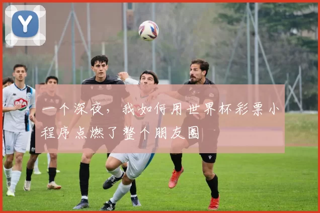 一个深夜,我如何用世界杯彩票小程序点燃了整个朋友圈
