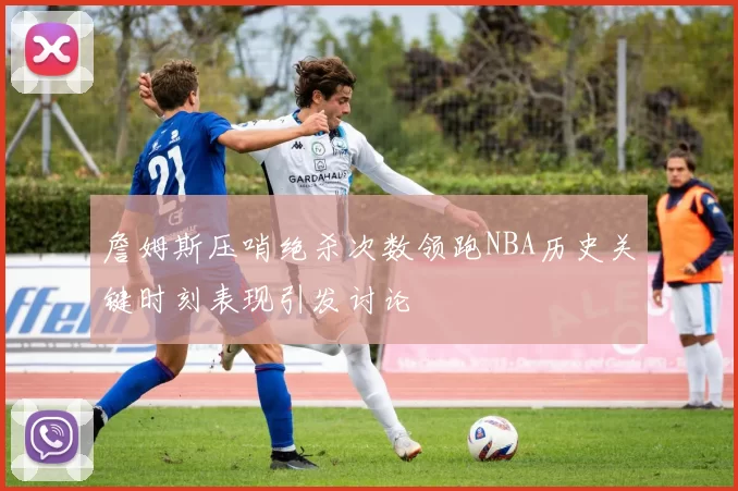 詹姆斯压哨绝杀次数领跑NBA历史关键时刻表现引发讨论