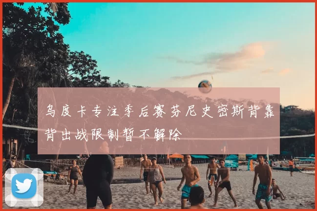 乌度卡专注季后赛芬尼史密斯背靠背出战限制暂不解除