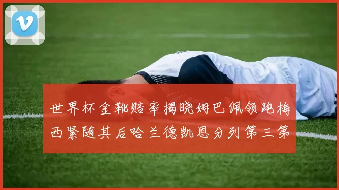 世界杯金靴赔率揭晓姆巴佩领跑梅西紧随其后哈兰德凯恩分列第三第四
