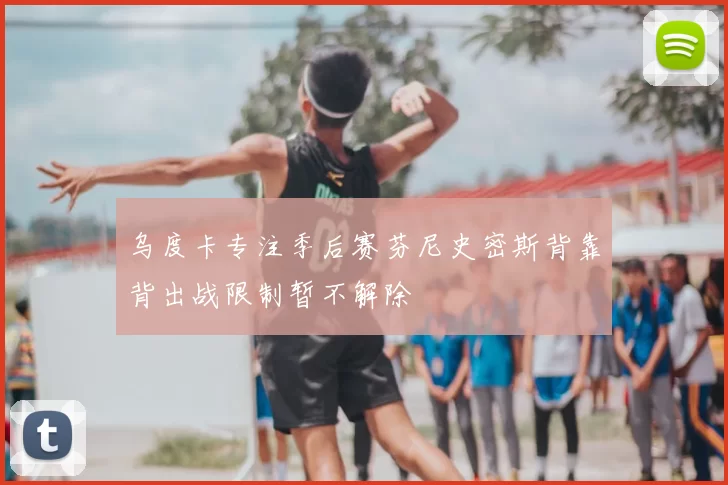 乌度卡专注季后赛芬尼史密斯背靠背出战限制暂不解除