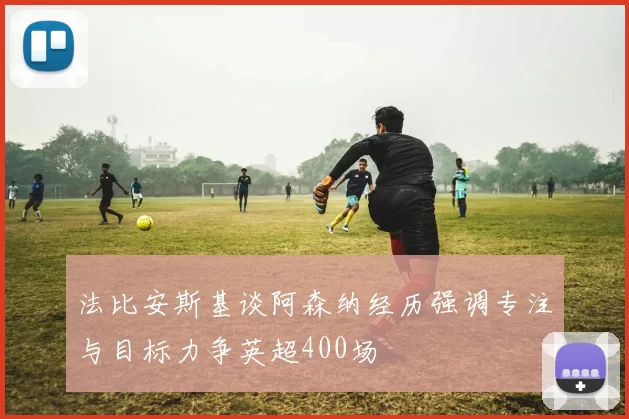 法比安斯基谈阿森纳经历强调专注与目标力争英超400场