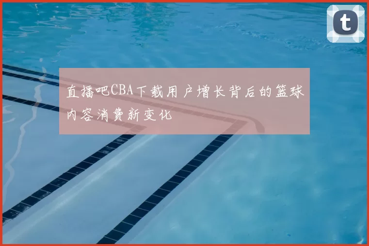 直播吧CBA下载用户增长背后的篮球内容消费新变化