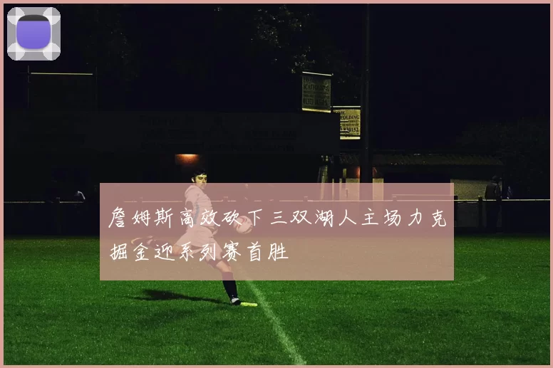 詹姆斯高效砍下三双湖人主场力克掘金迎系列赛首胜