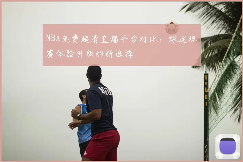 NBA免费超清直播平台对比,球迷观赛体验升级的新选择