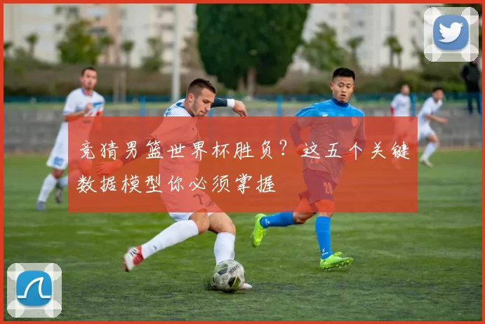 竞猜男篮世界杯胜负?这五个关键数据模型你必须掌握