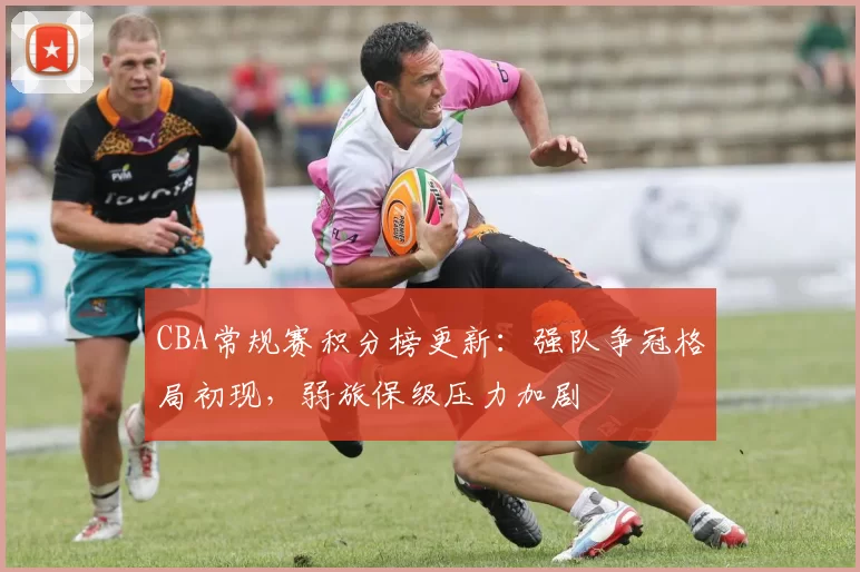 CBA常规赛积分榜更新：强队争冠格局初现，弱旅保级压力加剧