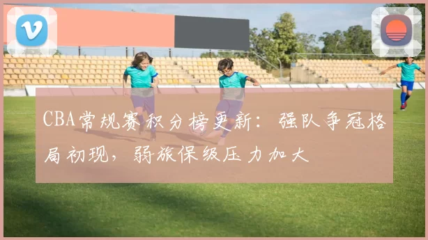 CBA常规赛积分榜更新：强队争冠格局初现，弱旅保级压力加大