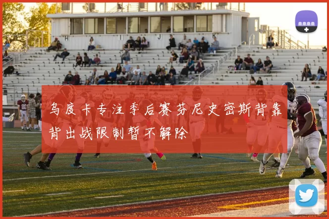 乌度卡专注季后赛芬尼史密斯背靠背出战限制暂不解除