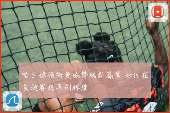 哈兰德领衔曼城锋线新篇章 如何在英超赛场再创辉煌