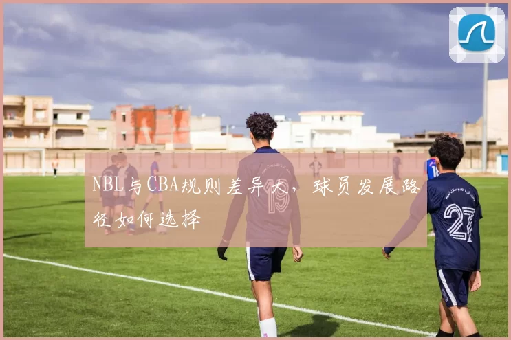 NBL与CBA规则差异大,球员发展路径如何选择