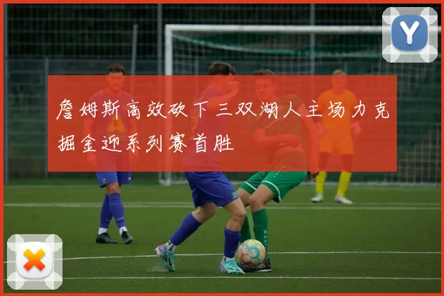 詹姆斯高效砍下三双湖人主场力克掘金迎系列赛首胜