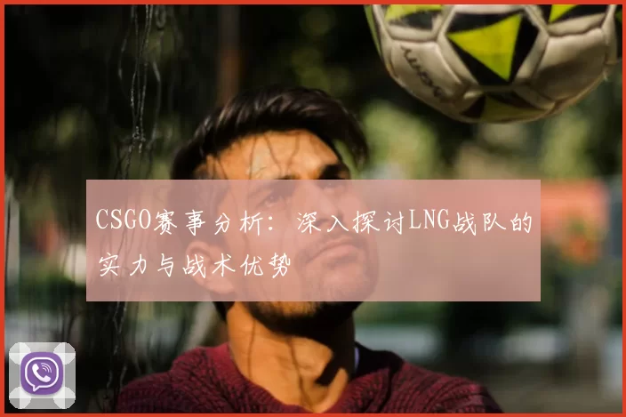 CSGO赛事分析：深入探讨LNG战队的实力与战术优势