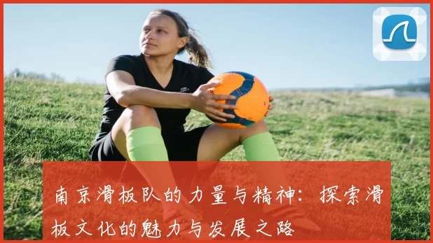 南京滑板队的力量与精神:探索滑板文化的魅力与发展之路