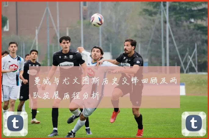曼城与尤文图斯历史交锋回顾及两队发展历程分析