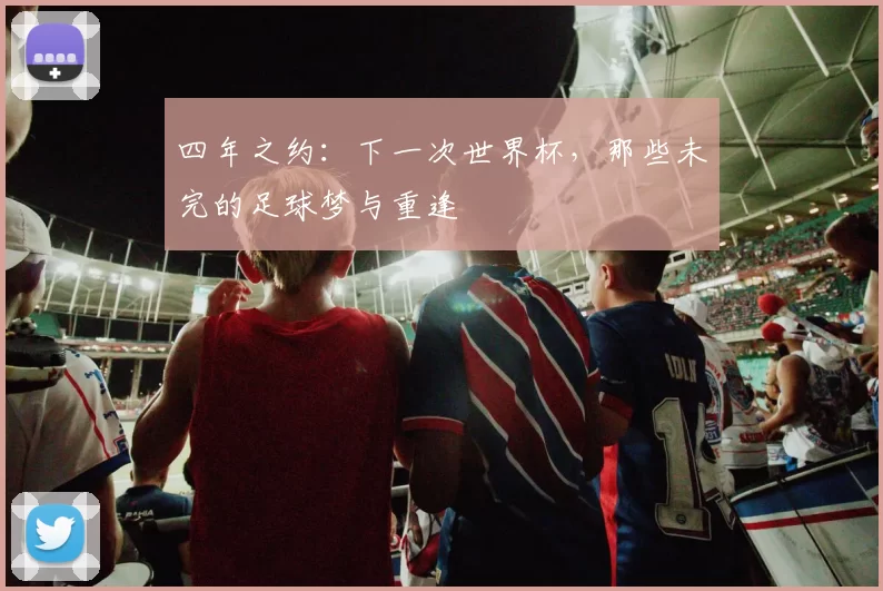 四年之约:下一次世界杯,那些未完的足球梦与重逢