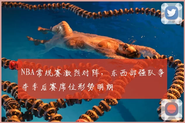 NBA常规赛激烈对阵,东西部强队争夺季后赛席位形势明朗