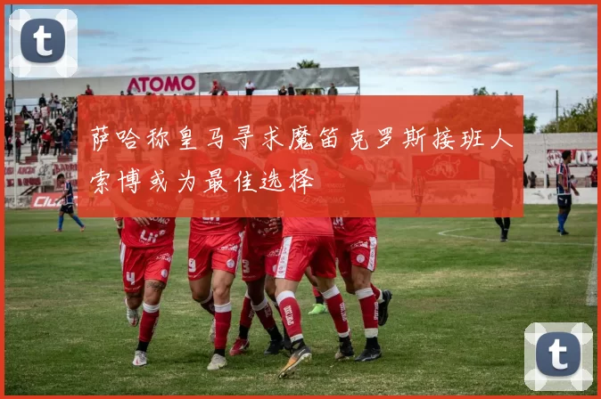 萨哈称皇马寻求魔笛克罗斯接班人索博或为最佳选择