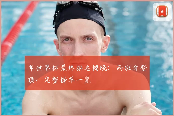 年世界杯最终排名揭晓：西班牙登顶，完整榜单一览