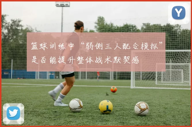 篮球训练中“弱侧三人配合模拟”是否能提升整体战术默契感